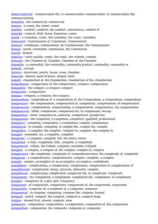 komercializovat - commercialize the, to commercialize, commercialize, to commercialize the,
commercializing
komerční - the commercial, commercial
kometa - a comet, the comet, comet
komfort - comfort, comforts, the comfort, convenience, comfort of
komický - comical, droll, funny, humorous, comic
komik - a comedian, comic, the comedian, the comic, comedian
komisariát - Commissariat of, Commissar, Commissariat
komisař - commissar, commissioner, by Commissioner, the Commissioner
komise - board, committee, commission, the Commission
komité - Komité
komično - comic quality, comic, the comic, the comedy, comedy
komnata - the Chamber of, Chamber, Chamber of, the Chamber
komodita - a commodity, the commodity, commodity product, commodity, commodity is
komolit - corrupt
komora - storeroom, pantry, house, room, chamber
komorná - damsel, maid of honor, abigail, maid
komoří - chamberlain of, the chamberlain, chamberlain of the, chamberlain
kompaktnost - compactness of, the compactness, compact, compactness
kompaktní - the compact, a compact, compact
komparativ - comparative
kompas - compass, a compass, the compass
kompendium - compendium of, a compendium of, the Compendium, a compendium, compendium
kompenzace - the compensation, compensation of, compensate, compensation, of compensation
kompenzační - compensatory, compensating, a compensation, compensation, the compensation
kompenzovat - offset, compensate, compensate for, to compensate, recoup
kompetence - remit, competences, authority, competence, jurisdiction
kompetentní - the competent, a competent, competent, qualified, professional
kompilace - compiling, compilation, a compilation, compile, compilations
kompilovat - to compile, compiling, to compile the, compile the, compile
kompilátor - a compiler, the compiler, compiler to, compiler, the compiler to
komplet - ensemble, set, a complete, complete
kompletní - a complete, complete, full, the entire, entire
kompletně - a fully, completely, fully, complete, a completely
kompletovat - collate, the Collate, complete, assemble, Collated
komplex - a complex, a complex of, the complex, complex of, complex
komplexnost - the complexity, complexity of, comprehensiveness, the complexity of, complexity
komplexní - a comprehensive, comprehensive, complex, complete, a complex
komplic - minder, accomplice of, an accomplice, accomplice, confederate
komplikace - complications, a complication, complication, complication of, complications of
komplikovaný - complicated, messy, intricate, elaborate, complex
komplikovat - complicating, complicated, complicate the, to complicate, complicate
kompliment - the compliment, a compliment, compliment the, compliment, to compliment
komplot - conspiracy of, a plot, plot, conspiracy
komponent - of components, components, components of, the components, component
komponista - composer of, a composer of, a composer, composer
komponovat - to compose, composing, compose the, compose, framed
kompost - mulch, compost, the compost, compost is, compost heap
kompot - stewed fruit, stewed, compote, stew
kompozice - composition, compositions, a composition, composition of, the composition
kompozitum - compositum, the composite, composite is, composite
 