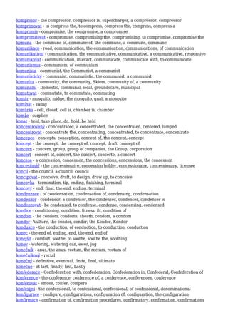 kompresor - the compressor, compressor is, supercharger, a compressor, compressor
komprimovat - to compress the, to compress, compress the, compress, compress a
kompromis - compromise, the compromise, a compromise
kompromitovat - compromise, compromising the, compromising, to compromise, compromise the
komuna - the commune of, commune of, the commune, a commune, commune
komunikace - road, communication, the communication, communications, of communication
komunikativní - communication, the communicative, communicative, a communicative, responsive
komunikovat - communication, interact, communicate, communicate with, to communicate
komunismus - communism, of communism
komunista - communist, the Communist, a communist
komunistický - communist, communistic, the communist, a communist
komunita - community, the community, Skiers, community of, a community
komunální - Domestic, communal, local, groundscare, municipal
komutovat - commutate, to commutate, commuting
komár - mosquito, midge, the mosquito, gnat, a mosquito
komíhat - swing
komůrka - cell, closet, cell is, chamber is, chamber
komže - surplice
konat - held, take place, do, hold, be held
koncentrovaný - concentrated, a concentrated, the concentrated, centered, lumped
koncentrovat - concentrate the, concentrating, concentrated, to concentrate, concentrate
koncepce - concepts, conception, concept of, the concept, concept
koncept - the concept, the concept of, concept, draft, concept of
koncern - concern, group, group of companies, the Group, corporation
koncert - concert of, concert, the concert, concerto, a concert
koncese - a concession, concession, the concessions, concessions, the concession
koncesionář - the concessionaire, concession holder, concessionaire, concessionary, licensee
koncil - the council, a council, council
koncipovat - conceive, draft, to design, draw up, to conceive
koncovka - termination, tip, ending, finishing, terminal
koncový - end, final, the end, ending, terminal
kondenzace - of condensation, condensation of, condensing, condensation
kondenzor - condensor, a condenser, the condenser, condenser, condenser is
kondenzovat - be condensed, to condense, condense, condensing, condensed
kondice - conditioning, condition, fitness, fit, condition of
kondom - the condom, condoms, sheath, condom, a condom
kondor - Vulture, the condor, condor, the Kondor, Kondor
kondukce - the conduction, of conduction, to conduction, conduction
konec - the end of, ending, end, the end, end of
konejšit - comfort, soothe, to soothe, soothe the, soothing
konev - watering, watering can, ewer, jug
konečník - anus, the anus, rectum, the rectum, rectum of
konečníkový - rectal
konečný - definitive, eventual, finite, final, ultimate
konečně - at last, finally, last, Lastly
konfederace - Confederation with, confederation, Confederation in, Confederal, Confederation of
konference - the conference, conference of, a conference, conferences, conference
konferovat - emcee, confer, compere
konfesijní - the confessional, to confessional, confessional, of confessional, denominational
konfigurace - configure, configurations, configuration of, configuration, the configuration
konfirmace - confirmation of, confirmation procedures, confirmatory, confirmation, confirmations
 