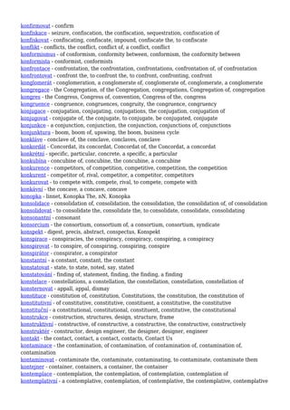 konfirmovat - confirm
konfiskace - seizure, confiscation, the confiscation, sequestration, confiscation of
konfiskovat - confiscating, confiscate, impound, confiscate the, to confiscate
konflikt - conflicts, the conflict, conflict of, a conflict, conflict
konformismus - of conformism, conformity between, conformism, the conformity between
konformista - conformist, conformists
konfrontace - confrontation, the confrontation, confrontations, confrontation of, of confrontation
konfrontovat - confront the, to confront the, to confront, confronting, confront
konglomerát - conglomeration, a conglomerate of, conglomerate of, conglomerate, a conglomerate
kongregace - the Congregation, of the Congregation, congregations, Congregation of, congregation
kongres - the Congress, Congress of, convention, Congress of the, congress
kongruence - congruence, congruences, congruity, the congruence, congruency
konjugace - conjugation, conjugating, conjugations, the conjugation, conjugation of
konjugovat - conjugate of, the conjugate, to conjugate, be conjugated, conjugate
konjunkce - a conjunction, conjunction, the conjunction, conjunctions of, conjunctions
konjunktura - boom, boom of, upswing, the boom, business cycle
konkláve - conclave of, the conclave, conclaves, conclave
konkordát - Concordat, its concordat, Concordat of, the Concordat, a concordat
konkrétní - specific, particular, concrete, a specific, a particular
konkubína - concubine of, concubine, the concubine, a concubine
konkurence - competitors, of competition, competitive, competition, the competition
konkurent - competitor of, rival, competitor, a competitor, competitors
konkurovat - to compete with, compete, rival, to compete, compete with
konkávní - the concave, a concave, concave
konopka - linnet, Konopka The, nN, Konopka
konsolidace - consolidation of, consolidation, the consolidation, the consolidation of, of consolidation
konsolidovat - to consolidate the, consolidate the, to consolidate, consolidate, consolidating
konsonantní - consonant
konsorcium - the consortium, consortium of, a consortium, consortium, syndicate
konspekt - digest, precis, abstract, conspectus, Konspekt
konspirace - conspiracies, the conspiracy, conspiracy, conspiring, a conspiracy
konspirovat - to conspire, of conspiring, conspiring, conspire
konspirátor - conspirator, a conspirator
konstantní - a constant, constant, the constant
konstatovat - state, to state, noted, say, stated
konstatování - finding of, statement, finding, the finding, a finding
konstelace - constellations, a constellation, the constellation, constellation, constellation of
konsternovat - appall, appal, dismay
konstituce - constitution of, constitution, Constitutions, the constitution, the constitution of
konstitutivní - of constitutive, constitutive, constituent, a constitutive, the constitutive
konstituční - a constitutional, constitutional, constituent, constitutive, the constitutional
konstrukce - construction, structures, design, structure, frame
konstruktivní - constructive, of constructive, a constructive, the constructive, constructively
konstruktér - constructor, design engineer, the designer, designer, engineer
kontakt - the contact, contact, a contact, contacts, Contact Us
kontaminace - the contamination, of contamination, of contamination of, contamination of,
contamination
kontaminovat - contaminate the, contaminate, contaminating, to contaminate, contaminate them
kontejner - container, containers, a container, the container
kontemplace - contemplation, the contemplation, of contemplation, contemplation of
kontemplativní - a contemplative, contemplation, of contemplative, the contemplative, contemplative
 