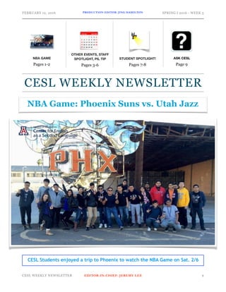 FEBRUARY 12, 2016 PRODUCTION EDITOR: JING HAMILTON SPRING I 2016 - WEEK 5
CESL WEEKLY NEWSLETTER EDITOR-IN-CHIEF: JEREMY LEE !1
ASK CESL
Page 9
CESL WEEKLY NEWSLETTER
OTHER EVENTS, STAFF
SPOTLIGHT, PIL TIP
Pages 3-6
STUDENT SPOTLIGHT!
Pages 7-8
NBA GAME
Pages 1-2
NBA Game: Phoenix Suns vs. Utah Jazz
CESL Students enjoyed a trip to Phoenix to watch the NBA Game on Sat. 2/6
 