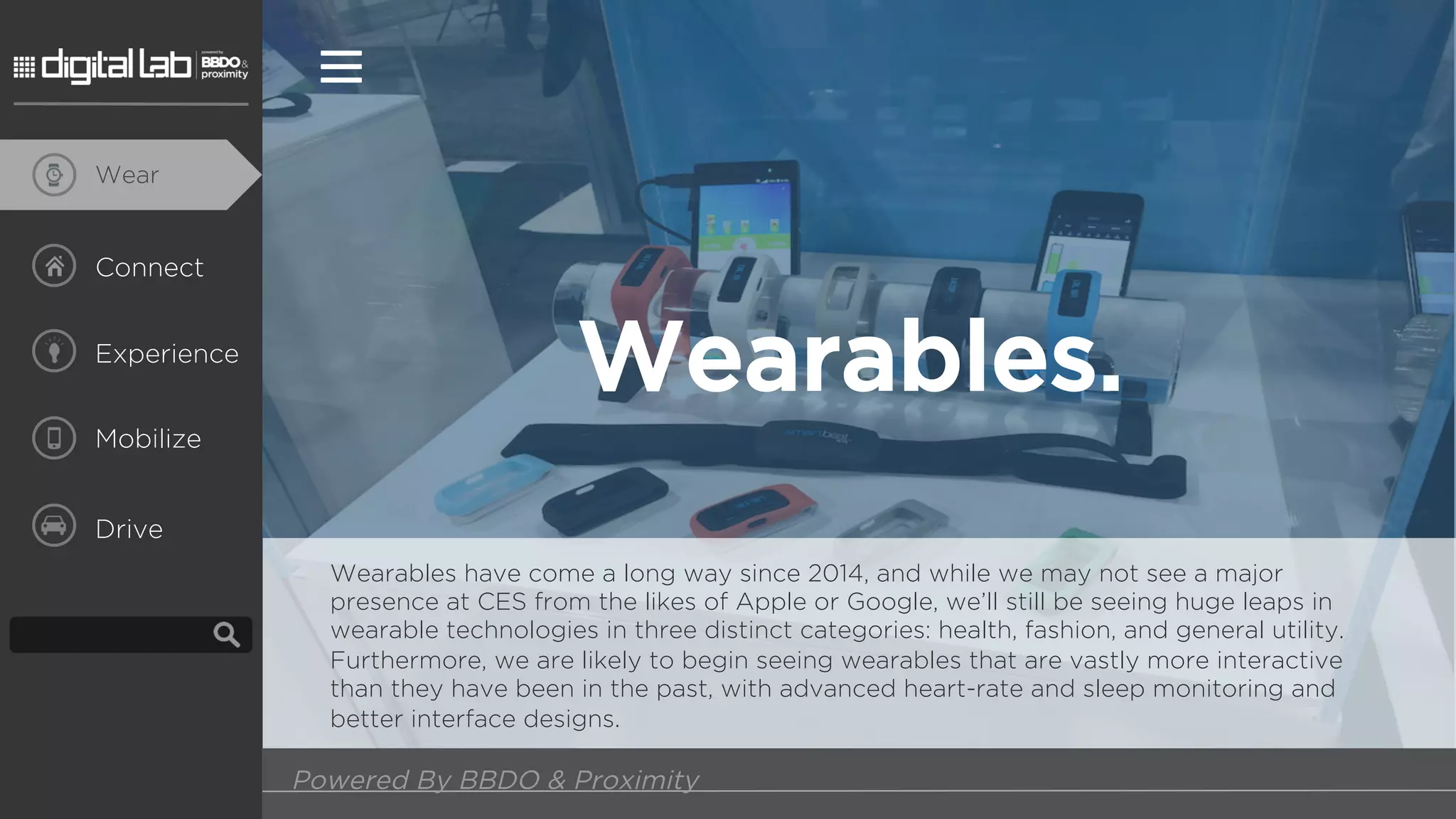 Wear
Connect
Experience
Mobilize
Drive
Wearables.
Wearables have come a long way since 2014, and while we may not see a major
presence at CES from the likes of Apple or Google, we’ll still be seeing huge leaps in
wearable technologies in three distinct categories: health, fashion, and general utility.
Furthermore, we are likely to begin seeing wearables that are vastly more interactive
than they have been in the past, with advanced heart-rate and sleep monitoring and
better interface designs.
Powered By BBDO & Proximity
 