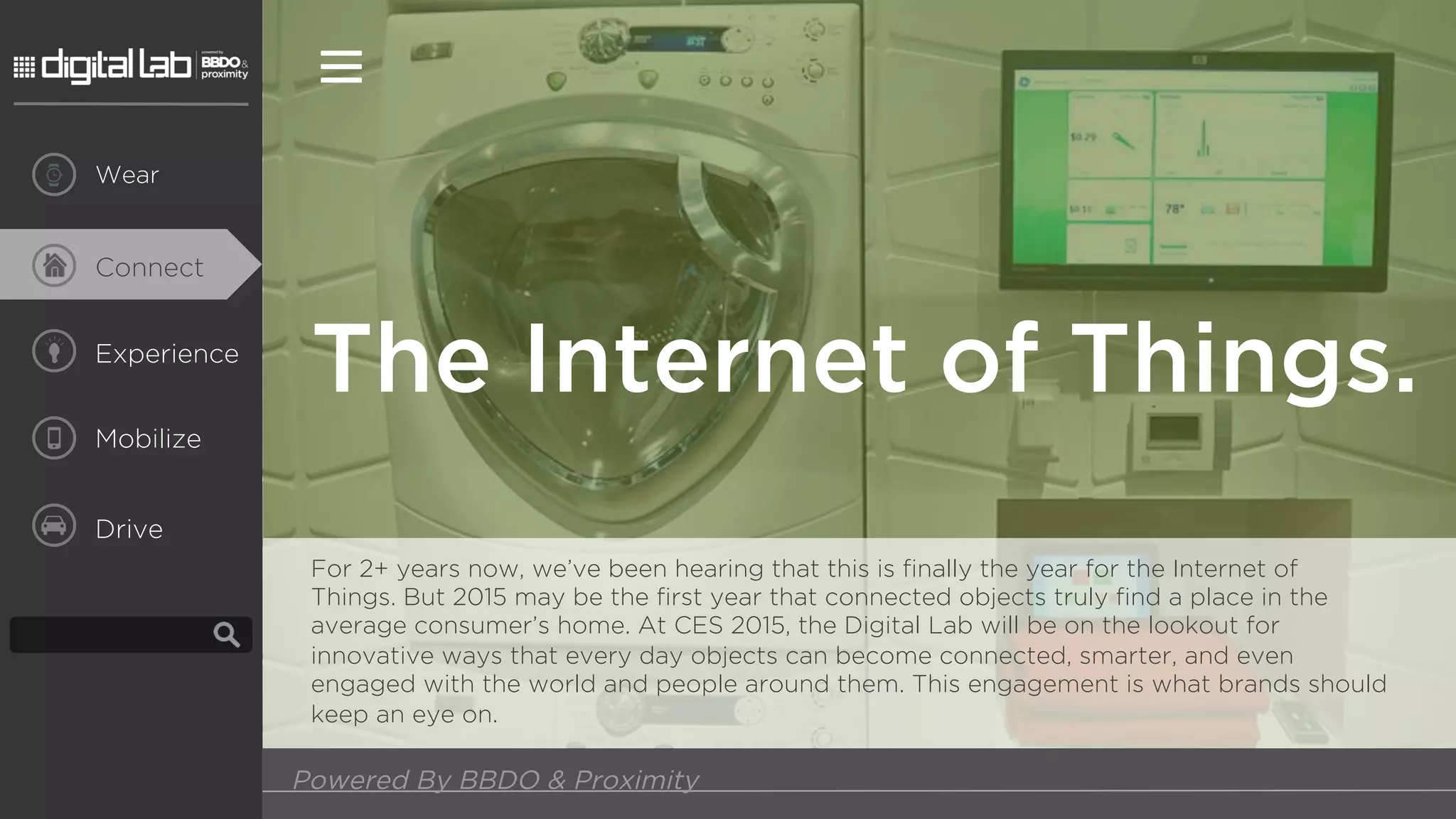Experience
Mobilize
Drive
The Internet of Things.
For 2+ years now, we’ve been hearing that this is finally the year for the Internet of
Things. But 2015 may be the first year that connected objects truly find a place in the
average consumer’s home. At CES 2015, the Digital Lab will be on the lookout for
innovative ways that every day objects can become connected, smarter, and even
engaged with the world and people around them. This engagement is what brands should
keep an eye on.
Powered By BBDO & Proximity
Connect
Wear
 