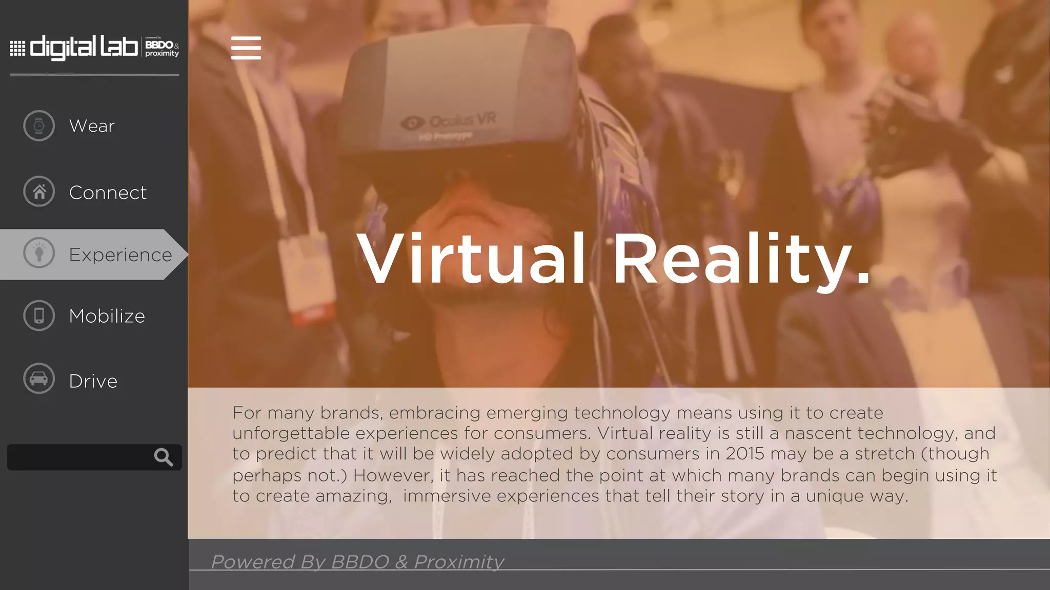 Mobilize
Drive
Virtual Reality.
Powered By BBDO & Proximity
Connect
Wear
Experience
For many brands, embracing emerging technology means using it to create
unforgettable experiences for consumers. Virtual reality is still a nascent technology, and
to predict that it will be widely adopted by consumers in 2015 may be a stretch (though
perhaps not.) However, it has reached the point at which many brands can begin using it
to create amazing, immersive experiences that tell their story in a unique way.
 