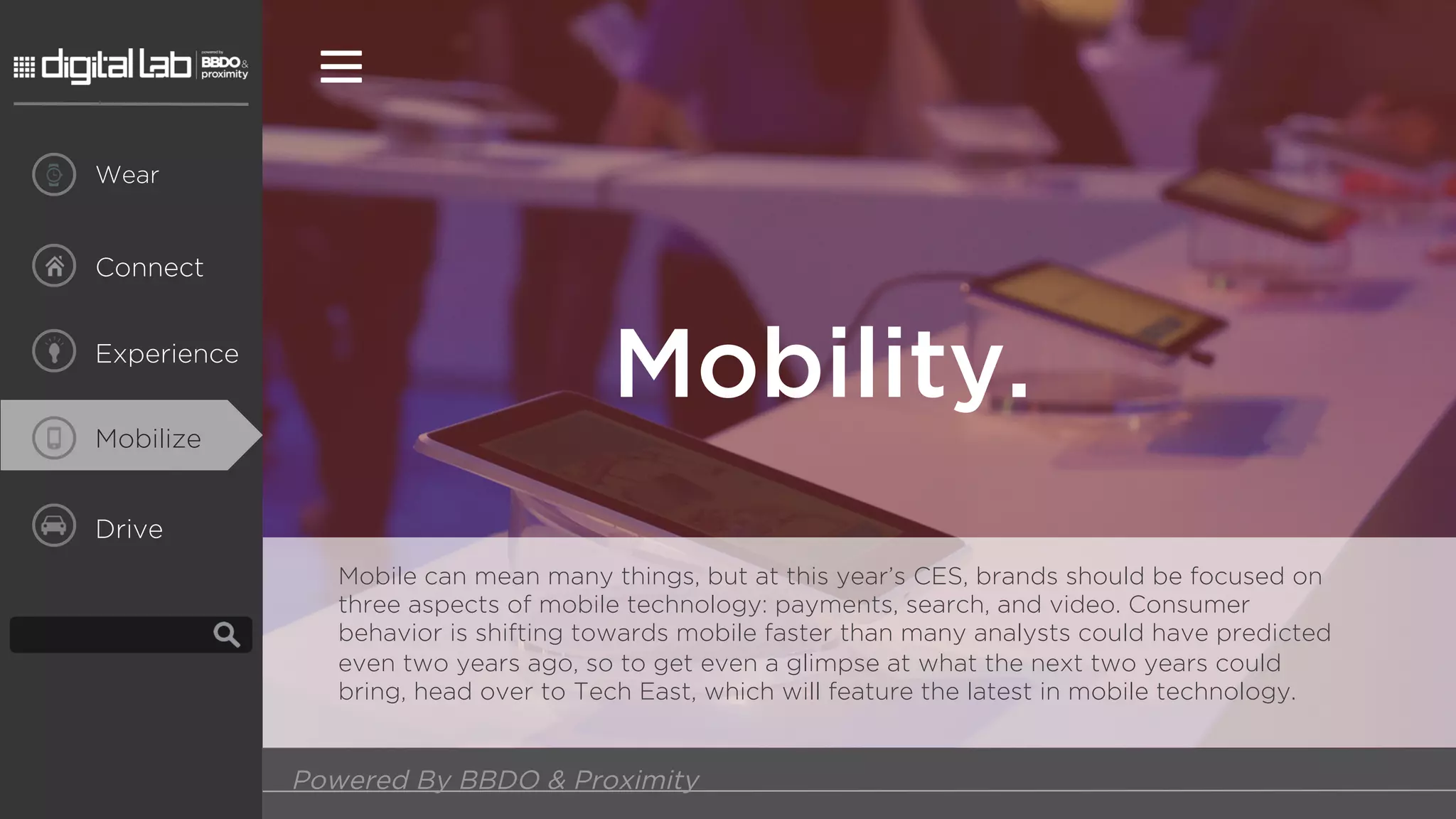 Drive
Mobility.
Powered By BBDO & Proximity
Connect
Wear
Experience
Mobilize
Mobile can mean many things, but at this year’s CES, brands should be focused on
three aspects of mobile technology: payments, search, and video. Consumer
behavior is shifting towards mobile faster than many analysts could have predicted
even two years ago, so to get even a glimpse at what the next two years could
bring, head over to Tech East, which will feature the latest in mobile technology.
 