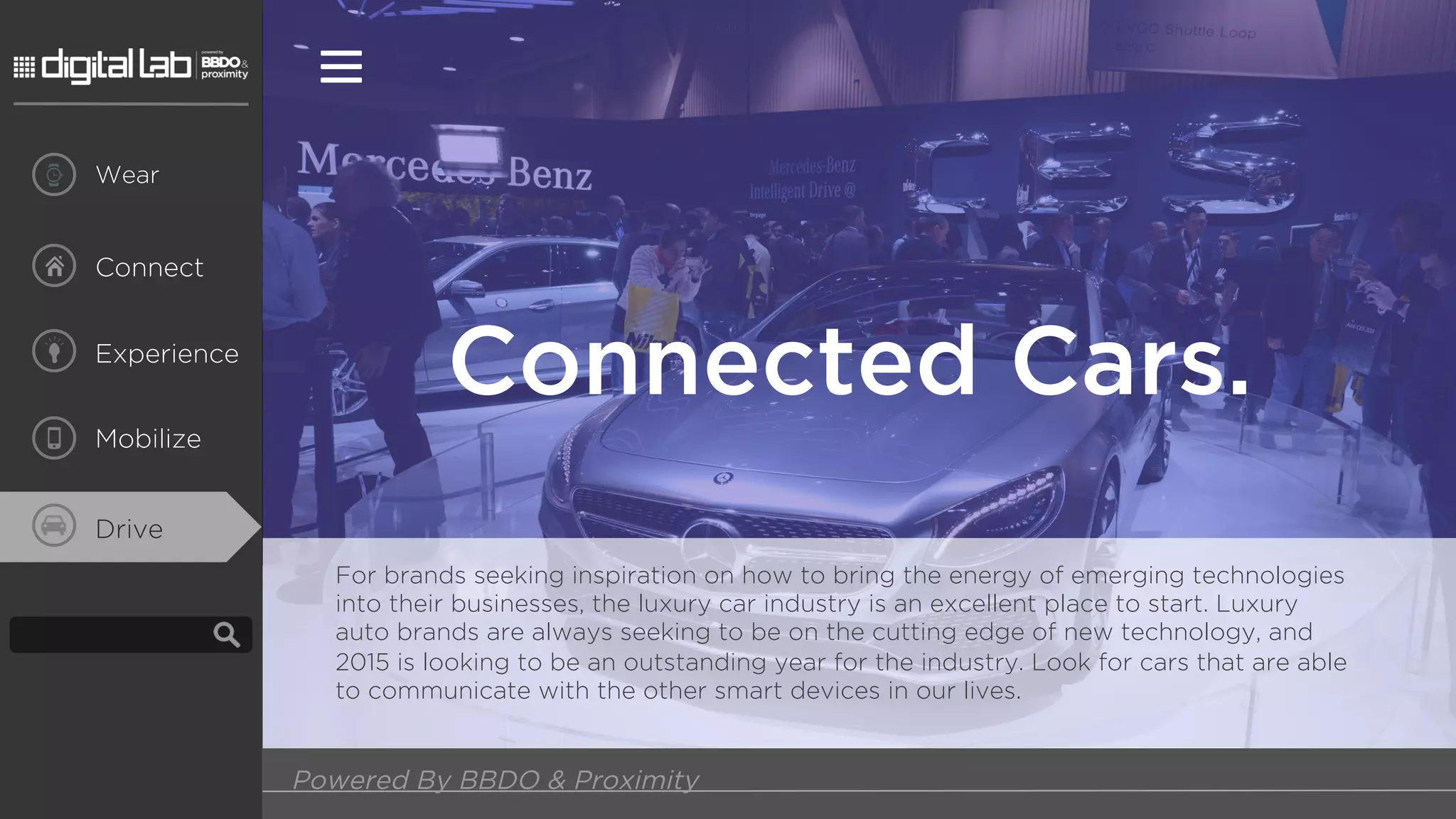 Powered By BBDO & Proximity
Connect
Wear
Experience
Mobilize
Connected Cars.
For brands seeking inspiration on how to bring the energy of emerging technologies
into their businesses, the luxury car industry is an excellent place to start. Luxury
auto brands are always seeking to be on the cutting edge of new technology, and
2015 is looking to be an outstanding year for the industry. Look for cars that are able
to communicate with the other smart devices in our lives.
Drive
 