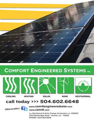 COMFORT ENGINEERED SYSTEMS                                                     inc




COOLING              HEATING          SOLAR               WIND          GEOTHERMAL

call today >>> 504.602.6648
                        www.com4tengineeredsolar.com
                 >
follow us online        www.com4t.com
                        La. Mechanical & Solar Energy Contractor Lic. #39203
                        2323 Bainbridge Road - Kenner, LA - 70062
                        PHONE>>504.602.6648
 