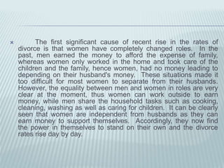  The first significant cause of recent rise in the rates of
divorce is that women have completely changed roles. In the
past, men earned the money to afford the expense of family,
whereas women only worked in the home and took care of the
children and the family, hence women, had no money leading to
depending on their husband's money. These situations made it
too difficult for most women to separate from their husbands.
However, the equality between men and women in roles are very
clear at the moment, thus women can work outside to earn
money, while men share the household tasks such as cooking,
cleaning, washing as well as caring for children. It can be clearly
seen that women are independent from husbands as they can
earn money to support themselves. Accordingly, they now find
the power in themselves to stand on their own and the divorce
rates rise day by day.
 