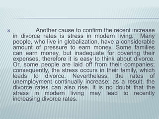  Another cause to confirm the recent increase
in divorce rates is stress in modern living. Many
people, who live in globalization, have a considerable
amount of pressure to earn money. Some families
can earn money, but inadequate for covering their
expenses, therefore it is easy to think about divorce.
Or, some people are laid off from their companies;
consequently, the stress occurs in their family, which
leads to divorce. Nevertheless, the rates of
unemployment continually increase; as a result, the
divorce rates can also rise. It is no doubt that the
stress in modern living may lead to recently
increasing divorce rates.
 