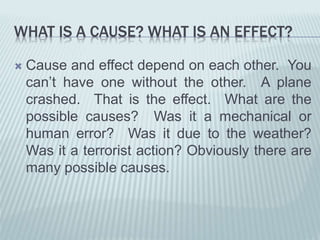 WHAT IS A CAUSE? WHAT IS AN EFFECT?
 Cause and effect depend on each other. You
can’t have one without the other. A plane
crashed. That is the effect. What are the
possible causes? Was it a mechanical or
human error? Was it due to the weather?
Was it a terrorist action? Obviously there are
many possible causes.
 