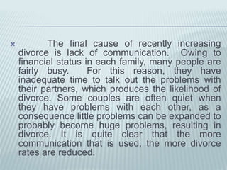  The final cause of recently increasing
divorce is lack of communication. Owing to
financial status in each family, many people are
fairly busy. For this reason, they have
inadequate time to talk out the problems with
their partners, which produces the likelihood of
divorce. Some couples are often quiet when
they have problems with each other, as a
consequence little problems can be expanded to
probably become huge problems, resulting in
divorce. It is quite clear that the more
communication that is used, the more divorce
rates are reduced.
 