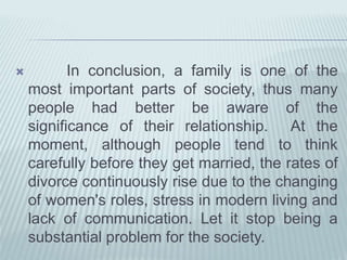  In conclusion, a family is one of the
most important parts of society, thus many
people had better be aware of the
significance of their relationship. At the
moment, although people tend to think
carefully before they get married, the rates of
divorce continuously rise due to the changing
of women's roles, stress in modern living and
lack of communication. Let it stop being a
substantial problem for the society.
 