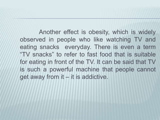 Another effect is obesity, which is widely
observed in people who like watching TV and
eating snacks everyday. There is even a term
“TV snacks” to refer to fast food that is suitable
for eating in front of the TV. It can be said that TV
is such a powerful machine that people cannot
get away from it – it is addictive.
 