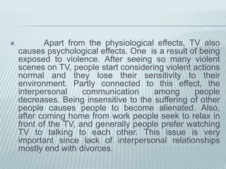  Apart from the physiological effects, TV also
causes psychological effects. One is a result of being
exposed to violence. After seeing so many violent
scenes on TV, people start considering violent actions
normal and they lose their sensitivity to their
environment. Partly connected to this effect, the
interpersonal communication among people
decreases. Being insensitive to the suffering of other
people causes people to become alienated. Also,
after coming home from work people seek to relax in
front of the TV, and generally people prefer watching
TV to talking to each other. This issue is very
important since lack of interpersonal relationships
mostly end with divorces.
 