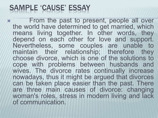 SAMPLE ‘CAUSE’ ESSAY
 From the past to present, people all over
the world have determined to get married, which
means living together. In other words, they
depend on each other for love and support.
Nevertheless, some couples are unable to
maintain their relationship; therefore they
choose divorce, which is one of the solutions to
cope with problems between husbands and
wives. The divorce rates continually increase
nowadays, thus it might be argued that divorces
can be taken place easier than the past. There
are three main causes of divorce: changing
woman's roles, stress in modern living and lack
of communication.
 