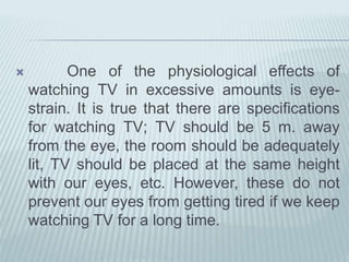  One of the physiological effects of
watching TV in excessive amounts is eye-
strain. It is true that there are specifications
for watching TV; TV should be 5 m. away
from the eye, the room should be adequately
lit, TV should be placed at the same height
with our eyes, etc. However, these do not
prevent our eyes from getting tired if we keep
watching TV for a long time.
 