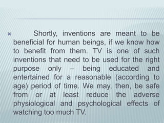  Shortly, inventions are meant to be
beneficial for human beings, if we know how
to benefit from them. TV is one of such
inventions that need to be used for the right
purpose only – being educated and
entertained for a reasonable (according to
age) period of time. We may, then, be safe
from or at least reduce the adverse
physiological and psychological effects of
watching too much TV.
 