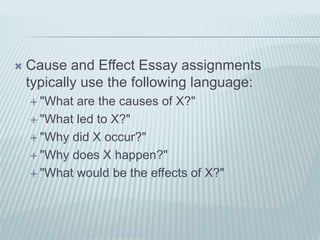  Cause and Effect Essay assignments
typically use the following language:
 "What are the causes of X?"
 "What led to X?"
 "Why did X occur?"
 "Why does X happen?"
 "What would be the effects of X?"
 