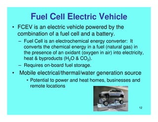 Fuel Cell Electric Vehicle
• FCEV is an electric vehicle powered by the
combination of a fuel cell and a battery.
– Fuel Cell is an electrochemical energy converter: It
converts the chemical energy in a fuel (natural gas) in
the presence of an oxidant (oxygen in air) into electricity,
heat & byproducts (H2O & CO2).
– Requires on-board fuel storage.
• Mobile electrical/thermal/water generation source
• Potential to power and heat homes, businesses and
remote locations
12
 