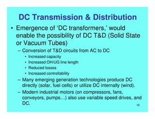 DC Transmission & Distribution
• Emergence of ‘DC transformers,’ would
enable the possibility of DC T&D (Solid State
or Vacuum Tubes)
– Conversion of T&D circuits from AC to DC
• Increased capacity
• Increased OH/UG line length
• Reduced losses
• Increased controllability
– Many emerging generation technologies produce DC
directly (solar, fuel cells) or utilize DC internally (wind).
– Modern industrial motors (on compressors, fans,
conveyors, pumps…) also use variable speed drives, and
DC. 16
 