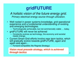 gridFUTURE
• Well rooted in power systems knowledge, grid operational
experience and a fundamental understanding of existing
and emerging technologies.
– Technologically achievable, but not commercially viable … today.
• gridFUTURE will never be achieved
– Constantly evolves as technology, the economy and societal
needs change.
• Current Smart Grid efforts involve near term tactics, which
will gradually evolve towards gridFUTURE, again and
again and again...
– Forward compatible (No Regrets Strategy)
A holistic vision of the future energy grid.
Primary electrical energy source through utilization.
Vision must precede strategy, which is achieved
through tactics 2
 