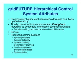 gridFUTURE Hierarchical Control
System Attributes
• Progressively higher level information develops as it flows
up the hierarchy.
• Timely control actions communicated throughout
hierarchy as actionable information becomes available.
– Decision making conducted at lowest level of hierarchy
• Secure
• Prioritized communications
– System protection
– Transient stability
– Dynamic stability
– Contingency planning
– Load management
– System optimization
– System status
22
 