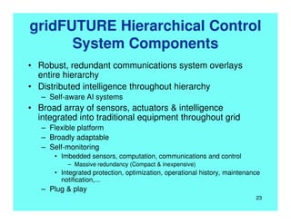 gridFUTURE Hierarchical Control
System Components
• Robust, redundant communications system overlays
entire hierarchy
• Distributed intelligence throughout hierarchy
– Self-aware AI systems
• Broad array of sensors, actuators & intelligence
integrated into traditional equipment throughout grid
– Flexible platform
– Broadly adaptable
– Self-monitoring
• Imbedded sensors, computation, communications and control
– Massive redundancy (Compact & inexpensive)
• Integrated protection, optimization, operational history, maintenance
notification,...
– Plug & play
23
 