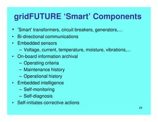 gridFUTURE ‘Smart’ Components
• ‘Smart’ transformers, circuit breakers, generators,…
• Bi-directional communications
• Embedded sensors
– Voltage, current, temperature, moisture, vibrations,...
• On-board information archival
– Operating criteria
– Maintenance history
– Operational history
• Embedded intelligence
– Self-monitoring
– Self-diagnosis
• Self-initiates corrective actions
24
 