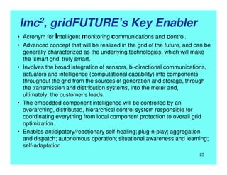 Imc2, gridFUTURE’s Key Enabler
• Acronym for Intelligent monitoring communications and control.
• Advanced concept that will be realized in the grid of the future, and can be
generally characterized as the underlying technologies, which will make
the ‘smart grid’ truly smart.
• Involves the broad integration of sensors, bi-directional communications,
actuators and intelligence (computational capability) into components
throughout the grid from the sources of generation and storage, through
the transmission and distribution systems, into the meter and,
ultimately, the customer’s loads.
• The embedded component intelligence will be controlled by an
overarching, distributed, hierarchical control system responsible for
coordinating everything from local component protection to overall grid
optimization.
• Enables anticipatory/reactionary self-healing; plug-n-play; aggregation
and dispatch; autonomous operation; situational awareness and learning;
self-adaptation.
25
 