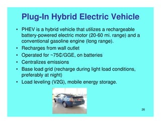 Plug-In Hybrid Electric Vehicle
• PHEV is a hybrid vehicle that utilizes a rechargeable
battery-powered electric motor (20-60 mi. range) and a
conventional gasoline engine (long range).
• Recharges from wall outlet
• Operated for ~75₵/GGE, on batteries
• Centralizes emissions
• Base load grid (recharge during light load conditions,
preferably at night)
• Load leveling (V2G), mobile energy storage.
26
 