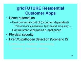gridFUTURE Residential
Customer Apps
• Home automation
– Environmental control (occupant dependent)
• Preset room temperature, light, sound, air quality,…
– Control smart electronics & appliances
• Physical security
• Fire/CO/pathogen detection (Scenario 2)
• Continuous medical monitoring
– Implants, diagnostic devices,…
31
 