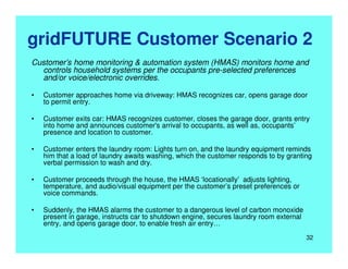 gridFUTURE Customer Scenario 2
Customer’s home monitoring & automation system (HMAS) monitors home and
controls household systems per the occupants pre-selected preferences
and/or voice/electronic overrides.
• Customer approaches home via driveway: HMAS recognizes car, opens garage door
to permit entry.
• Customer exits car: HMAS recognizes customer, closes the garage door, grants entry
into home and announces customer's arrival to occupants, as well as, occupants’
presence and location to customer.
• Customer enters the laundry room: Lights turn on, and the laundry equipment reminds
him that a load of laundry awaits washing, which the customer responds to by granting
verbal permission to wash and dry.
• Customer proceeds through the house, the HMAS ‘locationally’ adjusts lighting,
temperature, and audio/visual equipment per the customer’s preset preferences or
voice commands.
• Suddenly, the HMAS alarms the customer to a dangerous level of carbon monoxide
present in garage, instructs car to shutdown engine, secures laundry room external
entry, and opens garage door, to enable fresh air entry…
32
 