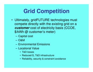 Grid Competition
• Ultimately, gridFUTURE technologies must
compete directly with the existing grid on a
customer cost of electricity basis (CCOE,
$/kWh @ customer’s meter)
– Capital cost
– O&M
– Environmental Emissions
– Locational Value
• T&D losses
• Reduced G, T&D infrastructure
• Reliability, security & constraint avoidance
 