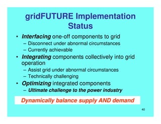 gridFUTURE Implementation
Status
• Interfacing one-off components to grid
– Disconnect under abnormal circumstances
– Currently achievable
• Integrating components collectively into grid
operation
– Assist grid under abnormal circumstances
– Technically challenging
• Optimizing integrated components
– Ultimate challenge to the power industry
Dynamically balance supply AND demand
40
 