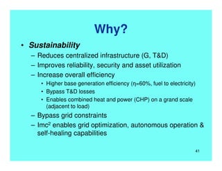 Why?
• Sustainability
– Reduces centralized infrastructure (G, T&D)
– Improves reliability, security and asset utilization
– Increase overall efficiency
• Higher base generation efficiency (η=60%, fuel to electricity)
• Bypass T&D losses
• Enables combined heat and power (CHP) on a grand scale
(adjacent to load)
– Bypass grid constraints
– Imc2 enables grid optimization, autonomous operation &
self-healing capabilities
41
 