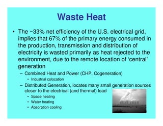 Waste Heat
• The ~33% net efficiency of the U.S. electrical grid,
implies that 67% of the primary energy consumed in
the production, transmission and distribution of
electricity is wasted primarily as heat rejected to the
environment, due to the remote location of ‘central’
generation
– Combined Heat and Power (CHP, Cogeneration)
• Industrial colocation
– Distributed Generation, locates many small generation sources
closer to the electrical (and thermal) load
• Space heating
• Water heating
• Absorption cooling
6
 