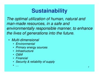 Sustainability
The optimal utilization of human, natural and
man-made resources, in a safe and
environmentally responsible manner, to enhance
the lives of generations into the future.
• Multi-dimensional
• Environmental
• Primary energy sources
• Infrastructure
• O&M
• Financial
• Security & reliability of supply
• … 7
 