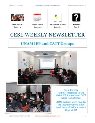 JANUARY 29, 2016 PRODUCTION EDITOR: JING HAMILTON SPRING I 2016 - WEEK 3
CESL WEEKLY NEWSLETTER EDITOR-IN-CHIEF: JEREMY LEE !1
ASK CESL
Page 8
CESL WEEKLY NEWSLETTER
OTHER EVENTS
Pages 3-5
STUDENT SPOTLIGHT!
Pages 6-7
UNAM AND CATT
Pages 1-2
UNAM IEP and CATT Groups
Say a friendly
“adios” (goodbye) to the
UNAM IEP Students and CATT
Group from Mexico.
UNAM students were here for
the last four weeks. Let’s
send them off with a famous
CESL smile!
 