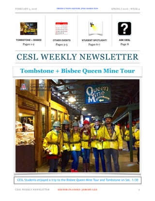 FEBRUARY 5, 2016 PRODUCTION EDITOR: JING HAMILTON SPRING I 2016 - WEEK 4
CESL WEEKLY NEWSLETTER EDITOR-IN-CHIEF: JEREMY LEE !1
ASK CESL
Page 8
CESL WEEKLY NEWSLETTER
OTHER EVENTS
Pages 3-5
STUDENT SPOTLIGHT!
Pages 6-7
TOMBSTONE + BISBEE
Pages 1-2
Tombstone + Bisbee Queen Mine Tour
CESL Students enjoyed a trip to the Bisbee Queen Mine Tour and Tombstone on Sat. 1/30
 