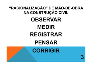 “RACIONALIZAÇÃO” DE MÃO-DE-OBRA
NA CONSTRUÇÃO CIVIL
OBSERVAR
MEDIR
REGISTRARREGISTRAR
PENSAR
CORRIGIR
3
 