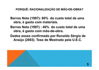 PORQUÊ: RACIONALIZAÇÃO DE MÃO-DE-OBRA?
Barros Neto (1997): 60% do custo total de uma
obra, é gasto com materiais.
Barros Neto (1997) : 40% do custo total de uma
obra, é gasto com mão-de-obra.
Dados esses confirmado por Ronaldo Sérgio deDados esses confirmado por Ronaldo Sérgio de
Araújo (2003). Tese de Mestrado pela U.E.C.
5
 