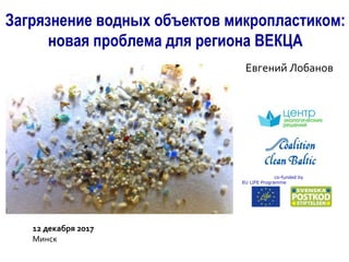 Загрязнение водных объектов микропластиком:
новая проблема для региона ВЕКЦА
Евгений Лобанов
co-funded by
EU LIFE Programme
12 декабря 2017
Минск
 