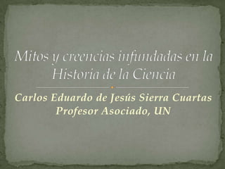 Carlos Eduardo de Jesús Sierra Cuartas Profesor Asociado, UN Mitos y creencias infundadas en la Historia de la Ciencia 