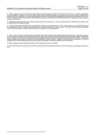VOLUME II
Modified Civil Engineering Standard Method of Measurement Page 18 of 35
6. Notes in classes I, K and L which refer to pipe and pipework shall also apply to ducts and metal culverts in this class. Crossings, reinstatement
and other pipework ancillaries for ducts and metal culverts shall be itemized, described and measured as set out in this class, except that the
dimension used for classification in the third division shall be the maximum nominal distance between the inside faces of the outer walls of the duct or
culvert. Non-circular metal culverts shall be classified by their maximum nominal internal cross-sectional dimension. Separate items are not required
for bends in cable ducts.
7. Materials and dimensions of linings to ditches shall be stated in item descriptions. The cross-sectional areas of rubble drains and ditches shall
be measured to the Excavated Surfaces.
8. Types of surfaces shall be stated in item descriptions for breaking up and reinstatement of roads. Separate items are not required for removal
and reinstatement of kerbs. Surfaced roads denote tarmac, concrete, paving bricks or similar surfaces. Dirt roads denote only official designated
murram roads of at least 6 m width and where specified by the Engineer or his Representative.
9. River, stream and canal crossings shall be classified by their widths between banks measured along pipe centre lines. Crossings of streams
shall be measured only where their width exceeds one metre. Items for crossings shall include reinstatement unless otherwise stated. Where linings
to rivers, streams or canals are to be broken through and reinstated the type of lining shall be stated in item descriptions for crossings. Crossings of
roads and paths shall be classed as breaking up and reinstatement of roads and paths. Lengths for breaking up and reinstatement of roads and
footpaths shall be measured along pipe centre lines and shall include lengths occupied by manholes and other chambers.
10. Sizes and types of marker posts shall be given in item descriptions or given on drawings.
11. The area measured for supports left in excavations shall be the area of supported surfaces for which the supports are expressly required to be
left in.
/unoconv/20180610120808_c22eef67252733c5683c7ff09e4b71ea2ec90724/cesmm-180610120808.doc
22
 