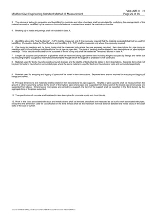 VOLUME II
Modified Civil Engineering Standard Method of Measurement Page 22 of 35
3. The volume of extras to excavation and backfilling for manholes and other chambers shall be calculated by multiplying the average depth of the
material removed or backfilled by the maximum horizontal external cross-sectional area of the manhole or chamber.
4. Breaking up of roads and pavings shall be included in class K.
5. Backfilling above the Final Surface (L1 - 5-6*) shall be measured only if it is expressly required that the material excavated shall not be used for
backfilling. Excavation below the Final Surface and backfilling (L1 - 7-8*) shall be measured only where it is expressly required.
6. Pipe laying in headings and by thrust boring shall be measured only where they are expressly required. Item descriptions for pipe laying in
headings and by thrust borings shall identify the run of pipe or pipes laid. The type of packing shall be stated in item descriptions for pipe laying in
headings. Thrust blocks constructed for the purposes of thrust boring only shall be classed as Temporary Works in class A.
7. Lengths of supports and protection to pipelines shall be measured along pipe centre lines including lengths occupied by fittings and valves but
not including lengths occupied by manholes and chambers through which the support or protection is not continued.
8. Materials used for beds, haunches and surrounds to pipes and the depths of beds shall be stated in item descriptions. Separate items shall not
be given for beds to haunched or surrounded pipes where the same material is used for beds and haunches or beds and surrounds respectively.
9. Materials used for wrapping and lagging of pipes shall be stated in item descriptions. Separate items are not required for wrapping and lagging of
fittings and valves.
10. Principal dimensions and materials shall be stated in item descriptions for pipe supports. Heights of pipe supports shall be measured from the
ground or other supporting surface to the invert of the highest pipe where pipes are supported from below and of the lowest pipe where pipes are
supported from above. Where two or more pipes are carried by a support, the item for the support shall be classified in the third division by the
aggregate bore of the pipes supported.
11. The specification of concrete shall be stated in item description for concrete stools and thrust blocks.
12. Work in this class associated with ducts and metal culverts shall be itemized, described and measured as set out for work associated with pipes,
except that the dimension used for classification in the third division shall be the maximum nominal distance between the inside faces of the outer
walls of the duct or culvert.
/unoconv/20180610120808_c22eef67252733c5683c7ff09e4b71ea2ec90724/cesmm-180610120808.doc
23
 