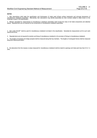 VOLUME II
Modified Civil Engineering Standard Method of Measurement Page 24 of 35
NOTES
1. Item descriptions shall state the specification and thicknesses of metal used off-site surface treatments and principal dimensions of
miscellaneous metalwork assemblies. Alternatively, item descriptions may identify assemblies by mark numbers related to detail shown on the
Drawings or given in the Specification.
2. Masses calculated for measurement of miscellaneous metalwork assemblies shall include the mass of all metal components and attached
pieces. Separate items are not required for the components of miscellaneous metalwork assemblies.
3. Item codes N3-38** shall be used for miscellaneous metalwork not listed in the classification. Generally the measurement unit for such work
shall be the tonne.
4. Separate items are not required for erection and fixing of miscellaneous metalwork or for provision of fixings to miscellaneous metalwork.
5. The lengths of handrails and bridge parapets shall be measured along their top members. The lengths of rectangular frames shall be measured
along their external perimeters.
6. No deductions from the masses or areas measured for miscellaneous metalwork shall be made for openings and holes each less than 0.5 m¨ in
area.
25
 