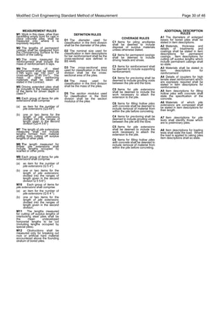 Modified Civil Engineering Standard Method of Measurement Page 30 of 46
MEASUREMENT RULES
M1 Work in this class, other than
backfilling empty bore for cast in
place concrete piles, shall be
measured only where it is
expressly required.
M2 The lengths of permanent
casings shall be measured from
the Commencing Surface to the
bottom of the casing.
M3 The mass measured for
reinforcement shall include the
mass of reinforcement in laps.
M4 The mass of steel
reinforcement shall be taken as
0.785 kg/m per 100 mm² of
cross-section (7.85 t/m³). The
mass of other reinforcing
materials shall be taken as
stated in the Contract.
M5 Driving extended piles shall
be included in the measurement
of the items for driven depth in
class P.
M6 Each group of items for pile
extensions shall comprise
(a) an item for the number of
pile extensions (Q3-44*)
(b) one or two items for the
length of pile extensions
divided into the ranges of
length given in the second
division (Q3-4 5-6*)
M7 The length of pile extensions
measured shall not include
lengths formed from material
arising from cutting off surplus
lengths of other piles.
M8 The length measured for
timber pile extensions shall
include lengths occupied by
scarfed or other joints.
M9 Each group of items for pile
extensions shall comprise
(a) an item for the number of
pile extensions (Q 5 4*)
(b) one or two items for the
length of pile extensions
divided into the ranges of
length given in the second
division Q 5 5-6*).
M10 Each group of items for
pile extensions shall comprise
(a) an item for the number of
pile extensions (Q 6 4 *)
(b) one or two items for the
length of pile extensions
divided into the ranges of
length given in the second
division.
M11 The lengths measured
for cutting off surplus lengths of
interlocking steel piles shall be
the mean undeveloped
horizontal lengths to be cut
(including lengths occupied by
special piles).
M12 Obstructions shall be
measured only for breaking out
rock or artificial hard material
encountered above the founding
stratum of bored piles.
DEFINITION RULES
D1 The diameter used for
classification in the third division
shall be the diameter of the piles.
D2 The nominal size used for
classification in item descriptions
for bar reinforcement shall be the
cross-sectional size defined in
BS 4449.
D3 The cross-sectional area
used for classification in the third
division shall be the cross-
sectional area of the piles.
D4 The mass used for
classification in the third division
shall be the mass of the piles.
D5 The section modulus used
for classification in the third
division shall be the section
modulus of the piles
COVERAGE RULES
C1 Items for piling ancillaries
shall be deemed to include
disposal of surplus materials
unless otherwise stated.
C2 Items for permanent casings
shall be deemed to include
driving heads and shoes.
C3 Items for reinforcement shall
be deemed to include supporting
reinforcement.
C4 Items for pre-boring shall be
deemed to include grouting voids
between the pile and the bore.
C5 Items for pile extensions
shall be deemed to include the
work necessary to attach the
extension to the pile.
C6 Items for filling hollow piles
with concrete shall be deemed to
include removal of material from
within the pile before concreting.
C4 Items for pre-boring shall be
deemed to include grouting voids
between the pile and the bore.
C5 Items for pile extensions
shall be deemed to include the
work necessary to attach the
extension to the pile.
C6 Items for filling hollow piles
with concrete shall be deemed to
include removal of material from
within the pile before concreting.
ADDITIONAL DESCRIPTION
RULES
A1 The diameters of enlarged
bases for bored piles shall be
stated in item descriptions.
A2 Materials, thickness and
details of treatments and
coatings shall be stated in item
descriptions for permanent
casings. Item descriptions for
cutting off surplus lengths which
include permanent casings shall
so state.
A3 Materials shall be stated in
item descriptions for
reinforcement.
A4 Details of couplers for high
tensile steel reinforcement which
are expressly required shall be
stated in item descriptions for
reinforcement.
A5 Item descriptions for filling
hollow piles with concrete shall
state the specification of the
concrete.
A6 Materials of which pile
extensions are composed shall
be stated in item descriptions for
their length.
A7 Item descriptions for pile
tests shall identify those which
are to preliminary piles.
A8 Item descriptions for loading
tests shall state the load. Where
the load is applied to raking piles
item descriptions shall so state.
 