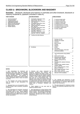 Modified Civil Engineering Standard Method of Measurement Page 33 of 46
CLASS U: BRICKWORK, BLOCKWORK AND MASONRY
Excludes: Brickwork, blockwork and masonry in manholes and other brickwork, blockwork or
masonry incidental to, pipework (included in class K).
FIRST DIVISION
1 Common brickwork
2 Facing brickwork
3 Engineering brickwork
4 Lightweight blockwork
5 Dense concrete blockwork
6 Artificial stone blockwork
7 Ashlar masonry
8 Rubble masonry
NOTES
1. Item descriptions for brickwork and
blockwork shall either state the materials,
nominal dimensions and types of brick or block
or give equivalent references to applicable
Standard specifications. The thickness of
mass brickwork and blockwork shall be stated
in item descriptions where it does not excess
one metre.
2. The materials and nominal thicknesses
shall be stated in item descriptions for
masonry.
3. Separate items are not required for joints,
pointing, fixings or ties to brickwork, blockwork
or masonry.
4. Item descriptions for brickwork, blockwork
and masonry which is in cavity or composite
construction shall so state. Where different
bonding patterns are specified for the same
material, the bonding pattern shall be stated in
the item descriptions.
SECOND DIVISION
1 Composite construction, thick-
ness not exc. 150 mm. m
2
2 Cavity construction, thickness
150 - 250 mm. m
2
3 Composite construction, thick-
ness 150 - 250 mm. m
2
4 Cavity construction, thickness
250 - 500 mm m
2
5 Composite construction, thick-
ness 250 - 500 mm m
2
6 Composite construction, thick-
ness 500 - 1000 mm. m
2
7 Composite construction, thick-
ness exc. 1000 mm., (stated) m
3
----------------------------------------------------------
8 Surface and other features
----------------------------------------------------------
9 Ancillaries
5. Volumes and areas measured for
brickwork, blockwork and masonry shall
include the volumes and areas of joints. No
deduction or addition to the volumes and areas
measured shall be made for rebates, projecting
courses or other surface features each less
than 0.05 m2 in cross-sectional area. No
deduction from areas and volumes measured
shall be made for holes and openings in walls
or surfaces each less than 0.25 m2 in cross-
sectional area. Areas shall be measured at the
centre lines of brickwork, blockwork and
masonry
6. Walls battered on one side shall be
classed as battered walls.
7. Item descriptions for surface features shall
include sufficient detail to identify special or cut
bricks or blocks. The spacings of intermittent
surface features shall be stated in the item
descriptions. Reveals shall not be classed as
surface features.
THIRD DIVISION
1 In vertical straight walls
2 In vertical curved walls
3 In battered straight walls
4 In battered curved walls
5 As vertical facing to concrete
6 As battered facing to concrete
7 As casing to metal section
8 As other, (stated)
----------------------------------------------------------
1 Copings and cills m
2 Rebates and chases m
3 Cornices m
4 Band courses m
5 Corbels m
6 Pilasters m
7 Plinths m
8 Fair facing m
2
9 Columns and piers, cross-sect.
dimensions (stated) m
----------------------------------------------------------
1 Joint reinforcement using (stated)
m
2 Damp proof courses m
3 Movement joint filled with,
material, width, (stated) m
4 Bond to existing work by,
(stated) m2
5 Concrete infill, material, thickness
(stated) m2
6 Fixing and ties, material, means,
centres, (stated) m2
7 Built in pipes and ducts, X-sect.
area n.e. 0.025 m2 nr
8 Built in pipes and ducts, X-sect.
area 0.025 - 0.25 m2 nr
9 Built in pipes and ducts, X-sect.
area exc. 0.25 m2 (stated) nr
8. The materials and dimensions of joint
reinforcement and damp proof courses and the
mix specification of concrete infills shall be
stated in item descriptions.
9. The area measured for centering to arches
shall be the temporarily supported area of the
intrados.
 
