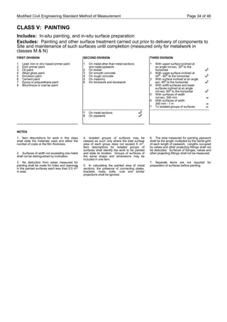 Modified Civil Engineering Standard Method of Measurement Page 34 of 46
CLASS V: PAINTING
Includes: In-situ painting, and in-situ surface preparation
Excludes: Painting and other surface treatment carried out prior to delivery of components to
Site and maintenance of such surfaces until completion (measured only for metalwork in
classes M & N)
FIRST DIVISION
1 Lead, iron or zinc based primer paint
2 Etch primer paint
3 Oil paint
4 Alkyd gloss paint
5 Emulsion paint
6 Cement paint
7 Epoxy or polyurethane paint
8 Bituminous or coal tar paint
NOTES
1. Item descriptions for work in this class
shall state the materials used and either the
number of coats or the film thickness.
2. Surfaces of width not exceeding one metre
shall not be distinguished by inclination.
3. No deduction from areas measured for
painting shall be made for holes and openings
in the painted surfaces each less than 0.5 m2
in area.
SECOND DIVISION
1 On metal other than metal sections
and metal pipework
2 On timber
3 On smooth concrete
4 On rough concrete
5 On masonry
6 On brickwork and blockwork
-----------------------------------------------------------
7 On metal sections m
2
8 On pipework m
2
4. Isolated groups of surfaces may be
classed as such only where the total surface
area of each group does not exceed 6 m2.
Item descriptions for isolated groups of
surfaces shall identify the work to be painted
and state its location. Groups of surfaces of
the same shape and dimensions may be
included in one item.
5. In calculating the painted area of metal
sections, the presence of connecting plates,
brackets, rivets, bolts, nuts and similar
projections shall be ignored.
THIRD DIVISION
1 With upper surface inclined at
an angle not exc. 30o to the
horizontal m
2
2 With upper surface inclined at
30o - 60o to the horizontal m
2
3 With surface inclined at an angle
exc. 60o to the horizontal m
2
4 With soffit surfaces and lower
surfaces inclined at an angle
not exc. 60o to the horizontal m
2
5 With surfaces of width
not exc. 300 mm m
6 With surfaces of width
300 mm - 1 m m
7 To isolated groups of surfaces nr
-----------------------------------------------------------
6. The area measured for painting pipework
shall be the length multiplied by the barrel girth
of each length of pipework. Lengths occupied
by valves and other projecting fittings shall not
be deducted. Surfaces of flanges, valves and
other projecting fittings shall not be measured.
7. Separate items are not required for
preparation of surfaces before painting.
 