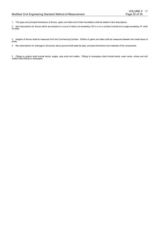 VOLUME II
Modified Civil Engineering Standard Method of Measurement Page 32 of 35
1. The types and principal dimensions of fences, gates and stiles and of their foundations shall be stated in item descriptions.
2. Item descriptions for fences which are erected on a curve of radius not exceeding 100 m or on a surface inclined at an angle exceeding 10° shall
so state.
3. Heights of fences shall be measured from the Commencing Surface. Widths of gates and stiles shall be measured between the inside faces of
posts.
4. Item descriptions for drainage to structures above ground shall state the type, principal dimensions and materials of the components.
5. Fittings to gutters shall include bands, angles, stop ends and outlets. Fittings to downpipes shall include bends, swan necks, shoes and roof
outlets fixed directly to downpipes.
37
 