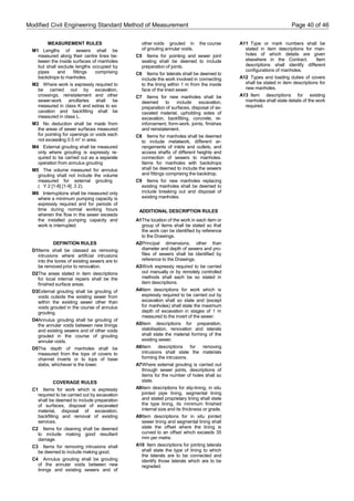 Modified Civil Engineering Standard Method of Measurement Page 40 of 46
MEASUREMENT RULES
M1 Lengths of sewers shall be
measured along their centre lines be-
tween the inside surfaces of manholes
but shall exclude lengths occupied by
pipes and fittings comprising
backdrops to manholes.
M2 Where work is expressly required to
be carried out by excavation,
crossings, reinstatement and other
sewer-work ancillaries shall be
measured in class K and extras to ex-
cavation and backfilling shall be
measured in class L.
M3 No deduction shall be made from
the areas of sewer surfaces measured
for pointing for openings or voids each
not exceeding 0.5 m2
in area.
M4 External grouting shall be measured
only where grouting is expressly re-
quired to be carried out as a separate
operation from annulus grouting
M5 The volume measured for annulus
grouting shall not include the volume
measured for external grouting
( Y 2 [1-8] [1-9] .3 2).
M6 Interruptions shall be measured only
where a minimum pumping capacity is
expressly required and for periods of
time during normal working hours
wherein the flow in the sewer exceeds
the installed pumping capacity and
work is interrupted.
DEFINITION RULES
D1Items shall be classed as removing
intrusions where artificial intrusions
into the bores of existing sewers are to
be removed prior to renovation.
D2The areas stated in item descriptions
for local internal repairs shall be the
finished surface areas.
D3External grouting shall be grouting of
voids outside the existing sewer from
within the existing sewer other than
voids grouted in the course of annulus
grouting.
D4Annulus grouting shall be grouting of
the annular voids between new linings
and existing sewers and of other voids
grouted in the course of grouting
annular voids.
D5The depth of manholes shall be
measured from the tops of covers to
channel inverts or to tops of base
slabs, whichever is the lower.
COVERAGE RULES
C1 Items for work which is expressly
required to be carried out by excavation
shall be deemed to include preparation
of surfaces, disposal of excavated
material, disposal of excavation,
backfilling and removal of existing
services.
C2 Items for cleaning shall be deemed
to include making good resultant
damage.
C3 Items for removing intrusions shall
be deemed to include making good.
C4 Annulus grouting shall be grouting
of the annular voids between new
linings and existing sewers and of
other voids grouted in the course
of grouting annular voids.
C5 Items for pointing and sewer joint
sealing shall be deemed to include
preparation of joints.
C6 Items for laterals shall be deemed to
include the work involved in connecting
to the lining within 1 m from the inside
face of the lined sewer.
C7 Items for new manholes shall be
deemed to include excavation,
preparation of surfaces, disposal of ex-
cavated material, upholding sides of
excavation, backfilling, concrete, re-
inforcement, form-work, joints, finishes
and reinstatement.
C8 Items for manholes shall be deemed
to include metalwork, different ar-
rangements of inlets and outlets, and
access shafts of different heights and
connection of sewers to manholes.
Items for manholes with backdrops
shall be deemed to include the sewers
and fittings comprising the backdrop.
C9 Items for new manholes replacing
existing manholes shall be deemed to
include breaking out and disposal of
existing manholes.
ADDITIONAL DESCRIPTION RULES
A1The location of the work in each item or
group of items shall be stated so that
the work can be identified by reference
to the Drawings.
A2Principal dimensions, other than
diameter and depth of sewers and pro-
files of sewers shall be identified by
reference to the Drawings.
A3Work expressly required to be carried
out manually or by remotely controlled
methods shall each be so stated in
item descriptions.
A4Item descriptions for work which is
expressly required to be carried out by
excavation shall so state and (except
for manholes) shall state the maximum
depth of excavation in stages of 1 m
measured to the invert of the sewer.
A5Item descriptions for preparation,
stabilisation, renovation and laterals
shall state the material forming of the
existing sewer.
A6Item descriptions for removing
intrusions shall state the materials
forming the intrusions.
A7Where external grouting is carried out
through sewer joints, descriptions of
items for the number of holes shall so
state.
A8Item descriptions for slip-lining, in situ
jointed pipe lining, segmental lining
and stated proprietary lining shall state
the type lining, its minimum finished
internal size and its thickness or grade.
A9Item descriptions for in situ jointed
sewer lining and segmental lining shall
state the offset where the lining is
curved to an offset which exceeds 35
mm per metre.
A10 Item descriptions for jointing laterals
shall state the type of lining to which
the laterals are to be connected and
identify those laterals which are to be
regraded.
A11 Type or mark numbers shall be
stated in item descriptions for man-
holes of which details are given
elsewhere in the Contract. Item
descriptions shall identify different
configurations of manholes.
A12 Types and loading duties of covers
shall be stated in item descriptions for
new manholes.
A13 Item descriptions for existing
manholes shall state details of the work
required.
 